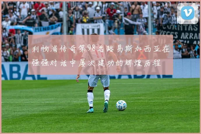 利物浦传奇第98名路易斯加西亚在强强对话中屡次建功的辉煌历程