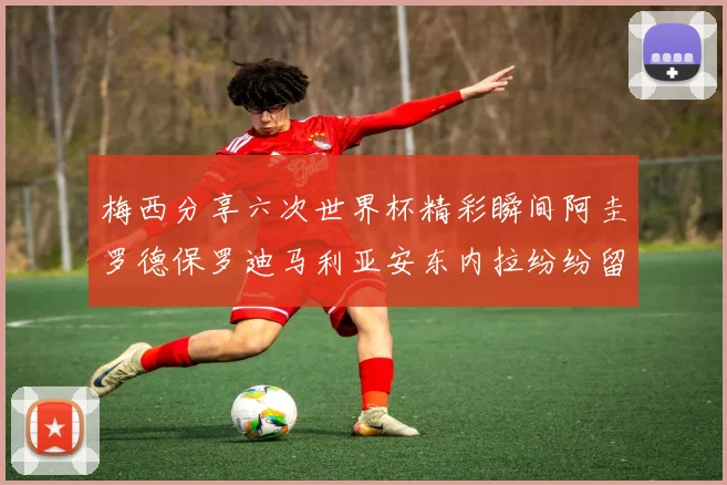梅西分享六次世界杯精彩瞬间阿圭罗德保罗迪马利亚安东内拉纷纷留言互动