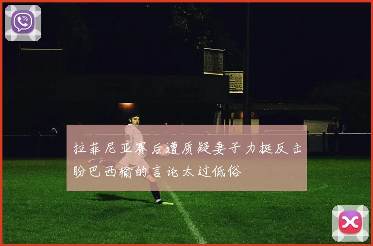 拉菲尼亚赛后遭质疑妻子力挺反击盼巴西输的言论太过低俗