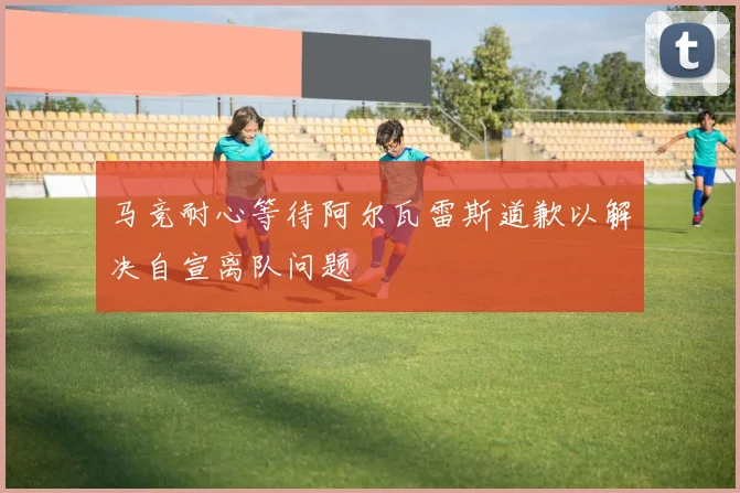马竞耐心等待阿尔瓦雷斯道歉以解决自宣离队问题