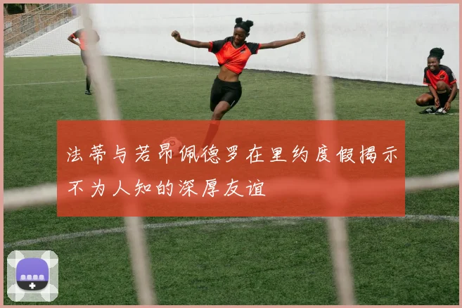 法蒂与若昂佩德罗在里约度假揭示不为人知的深厚友谊
