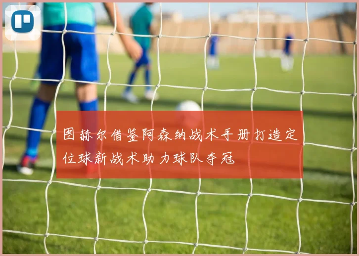 图赫尔借鉴阿森纳战术手册打造定位球新战术助力球队夺冠