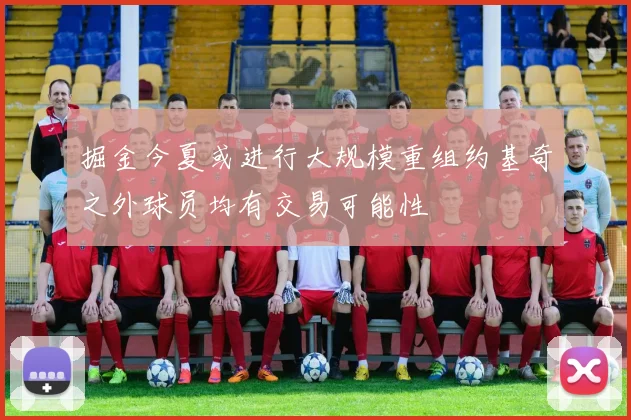 掘金今夏或进行大规模重组约基奇之外球员均有交易可能性