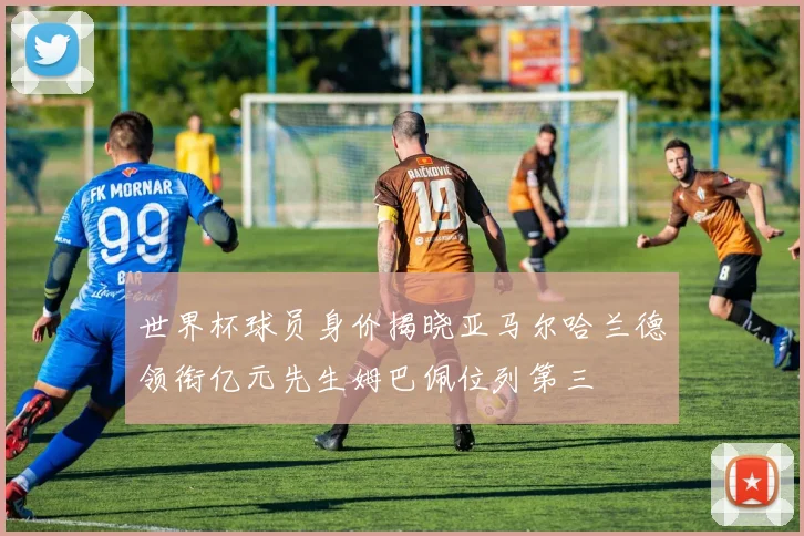 世界杯球员身价揭晓亚马尔哈兰德领衔亿元先生姆巴佩位列第三