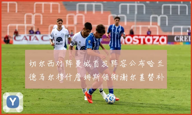 切尔西对阵曼城首发阵容公布哈兰德马尔穆什詹姆斯领衔谢尔基替补出战