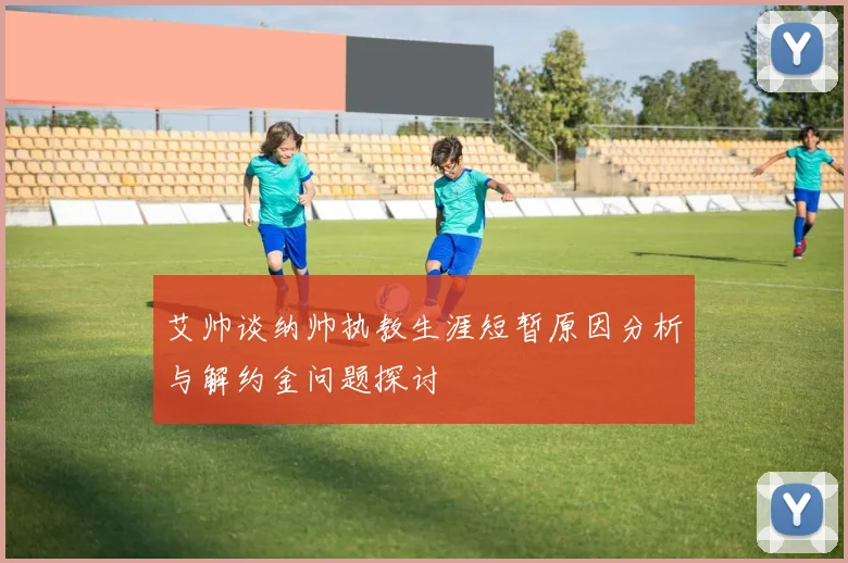 艾帅谈纳帅执教生涯短暂原因分析与解约金问题探讨