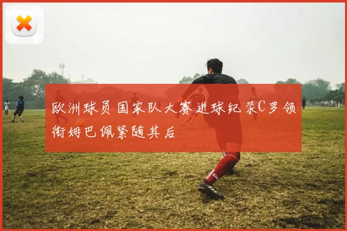 欧洲球员国家队大赛进球纪录C罗领衔姆巴佩紧随其后