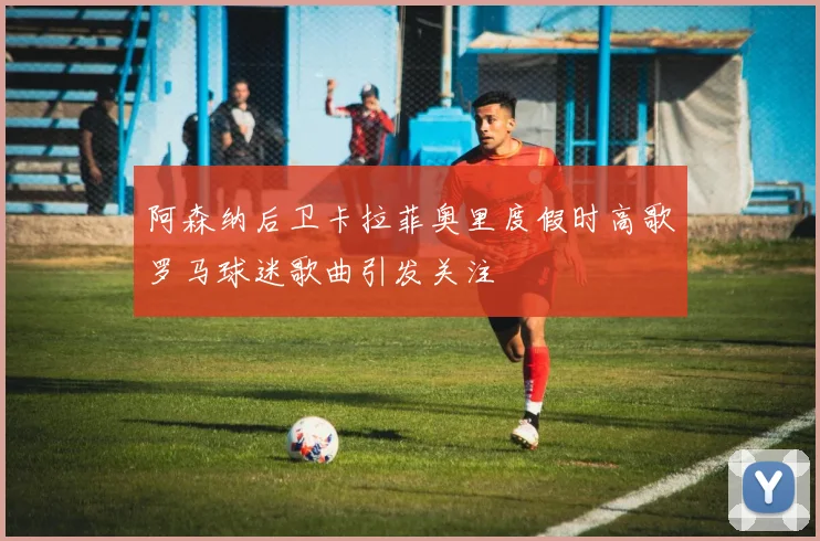 阿森纳后卫卡拉菲奥里度假时高歌罗马球迷歌曲引发关注