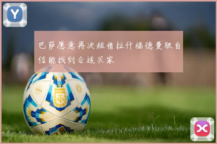 巴萨愿意再次租借拉什福德曼联自信能找到合适买家