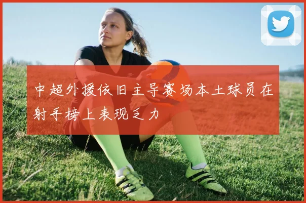 中超外援依旧主导赛场本土球员在射手榜上表现乏力