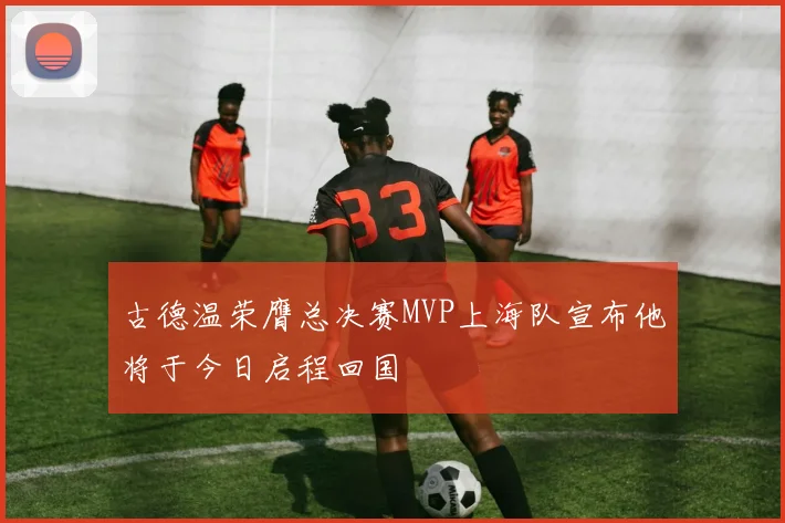 古德温荣膺总决赛MVP上海队宣布他将于今日启程回国