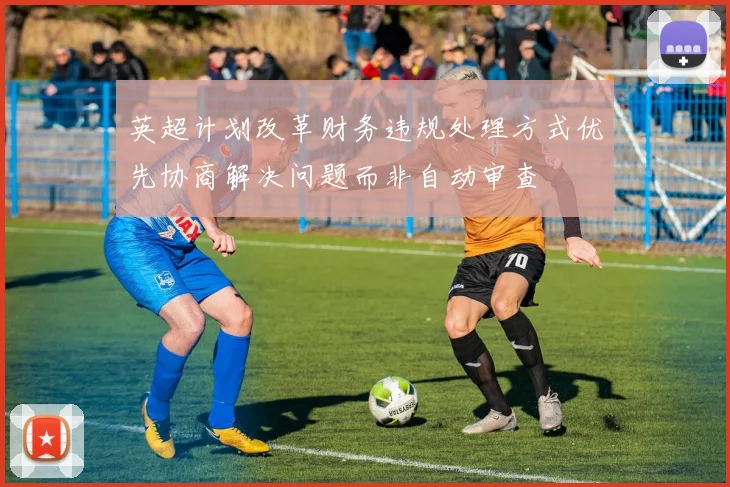 英超计划改革财务违规处理方式优先协商解决问题而非自动审查