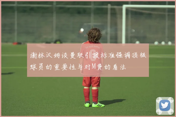谢林汉姆谈曼联引援标准强调顶级球员的重要性与对M费的看法