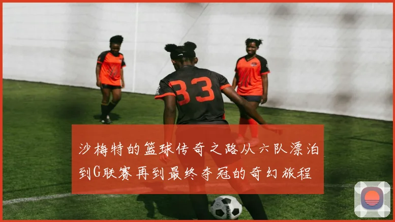 沙梅特的篮球传奇之路从六队漂泊到G联赛再到最终夺冠的奇幻旅程