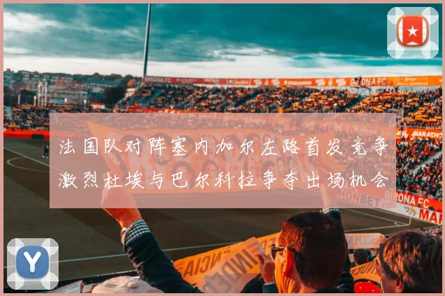 法国队对阵塞内加尔左路首发竞争激烈杜埃与巴尔科拉争夺出场机会
