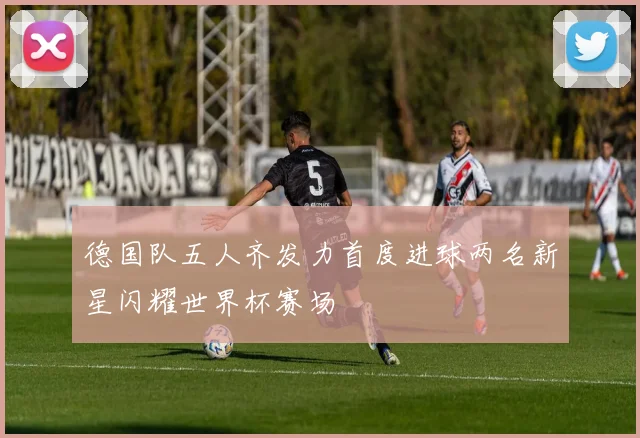 德国队五人齐发力首度进球两名新星闪耀世界杯赛场