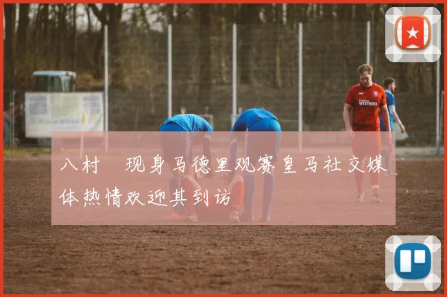 八村塁现身马德里观赛皇马社交媒体热情欢迎其到访