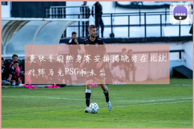 曼联季前热身赛安排揭晓将在北欧对阵马竞PSG和米兰