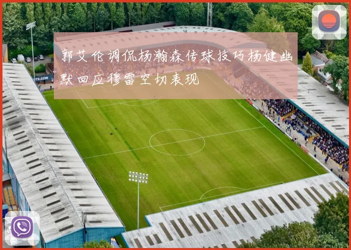 郭艾伦调侃杨瀚森传球技巧杨健幽默回应穆雷空切表现