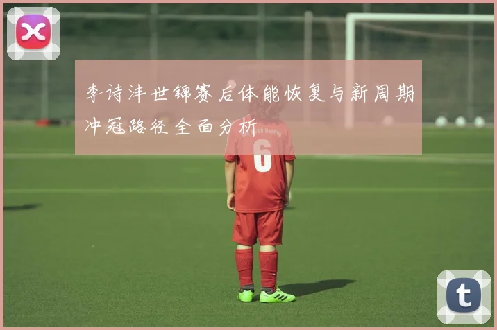 李诗沣世锦赛后体能恢复与新周期冲冠路径全面分析