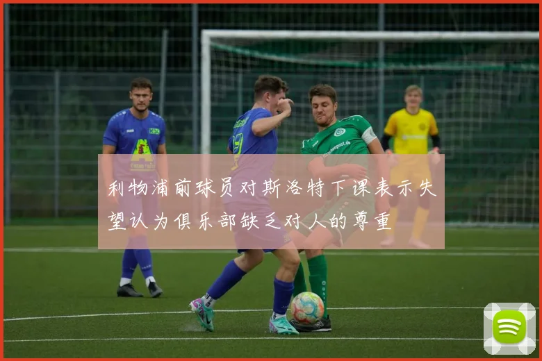 利物浦前球员对斯洛特下课表示失望认为俱乐部缺乏对人的尊重